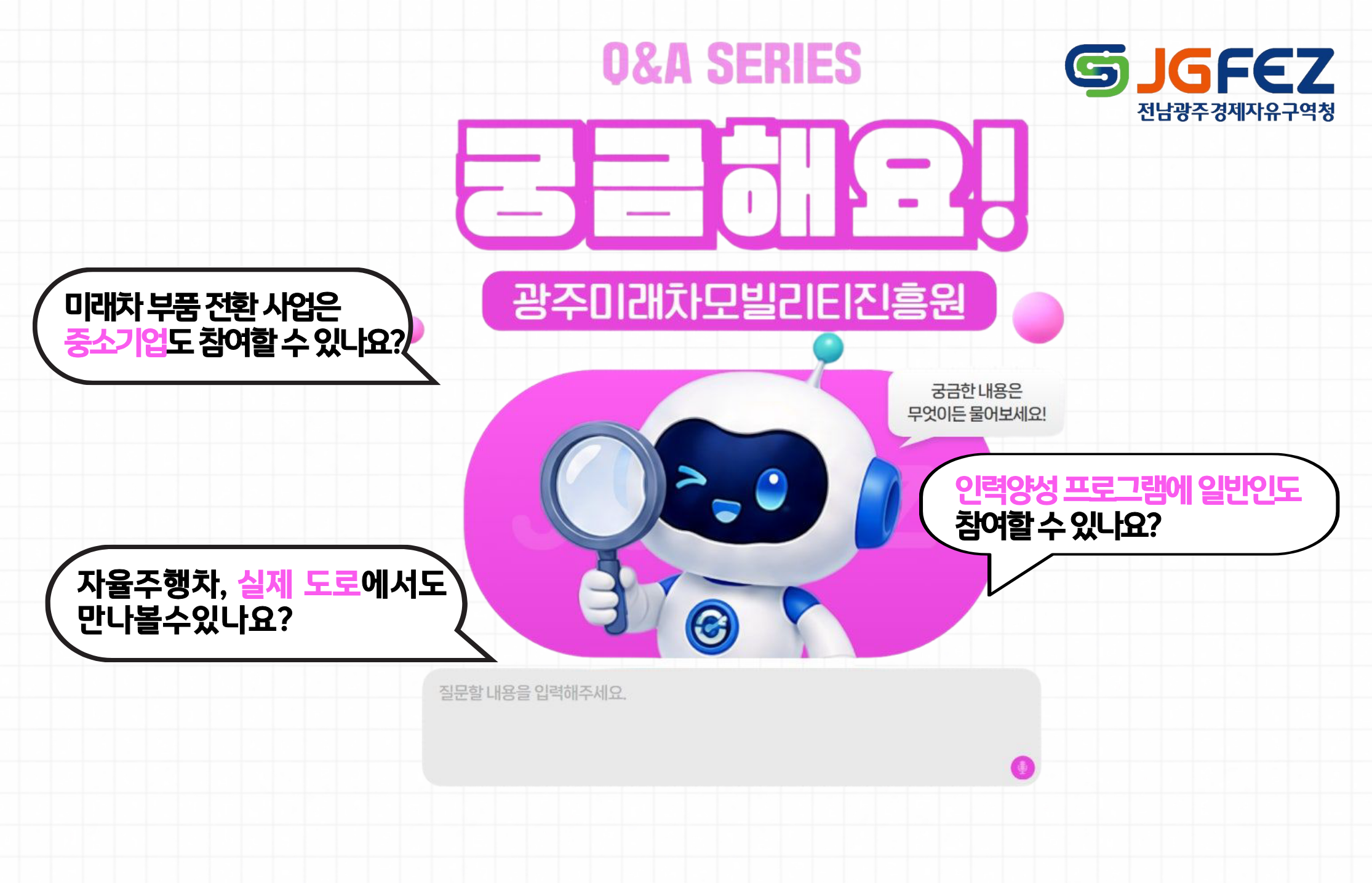 Q&A SERIES 
궁금해요! 광주미래차모빌리티진흥원
미래차부품전환사업은 중소기업도 참여할 수 있나요?
자율주행차, 실제 도로에서도 만나볼수있나요?
인력양성 프로그램에 일반인도 참여할 수 있나요?