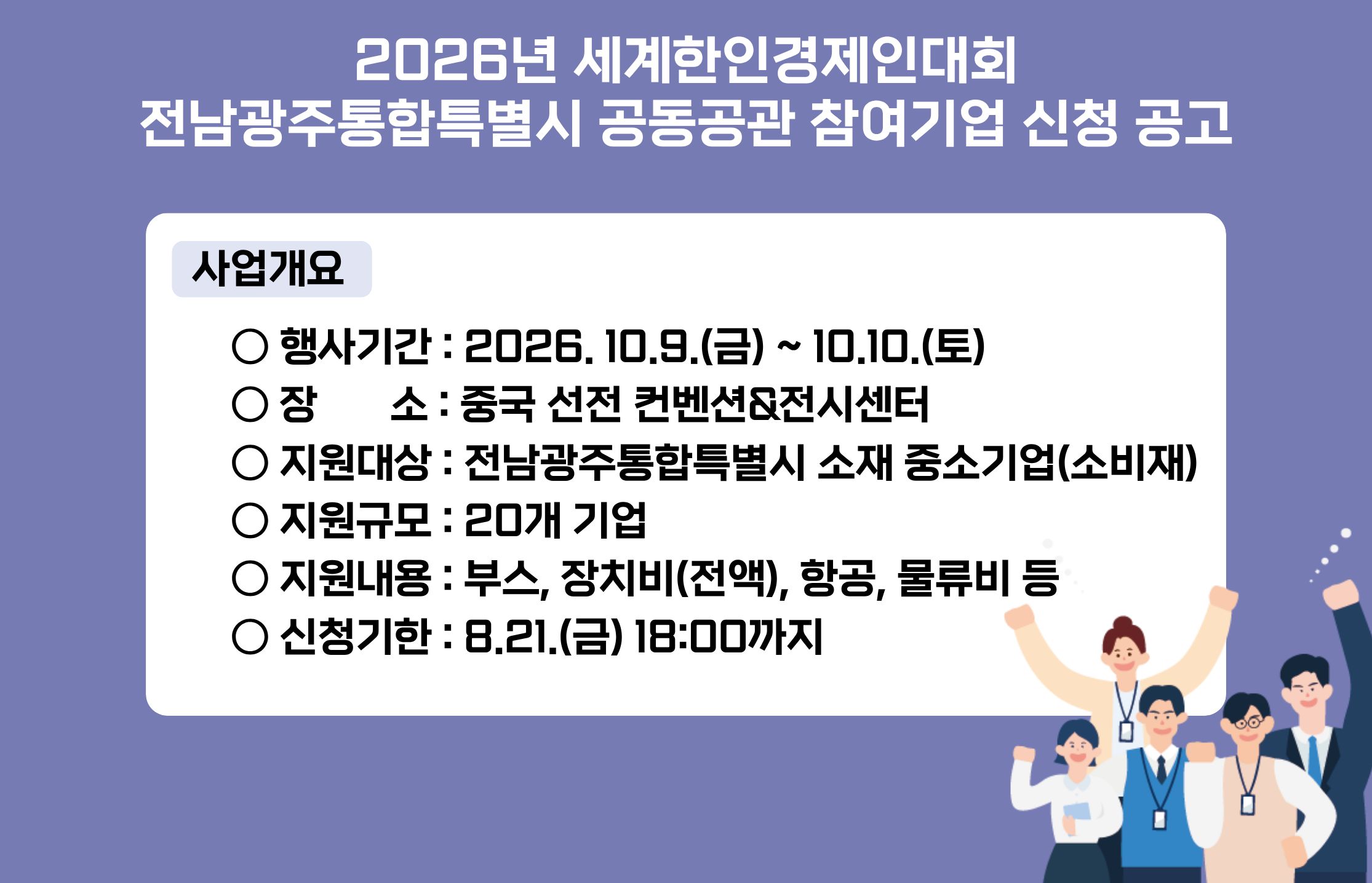 2026년 세계한인경제인대회
전남광주통합특별시 공동공관 참여기업 신청 공고
사업개요
○ 행사기간 : 2026. 10.9.(금) ~ 10.10.(토)
○ 장       소 : 중국 선전 컨벤션&전시센터
○ 지원대상 : 전남광주통합특별시 소재 중소기업(소비재) 
○ 지원규모 : 20개 기업
○ 지원내용 : 부스, 장치비(전액), 항공, 물류비 등
○ 신청기한 : 8.21.(금) 18:00까지