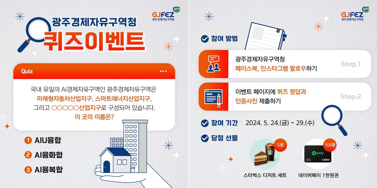 광주경제자유구역청 퀴즈이벤트. Quiz : 국내 유일의 A경제자유구역인 광주경제자유구역은 미래형자동차산업지구, 스마트에너지산업지구, 그리고 0000산업지구로 구성되어 있습니다. 이 곳의 이름은? 1. AIU융합. 2. AI융화합. 3. AI융복합. 참여 방법 : Step. 1. 광주경제자유구역청 페이스북, 인스타그램 팔로우하기. Step.2. 이벤트 페이지에 퀴즈 정답과 인증사진 제출하기. 참여 기간 : 2024. 5. 24.(금) ~ 29.(수). 당첨 선물 : 1. 스타벅스 디저트 세트(5명). 2. 네이버페이 1천원권(100명).
