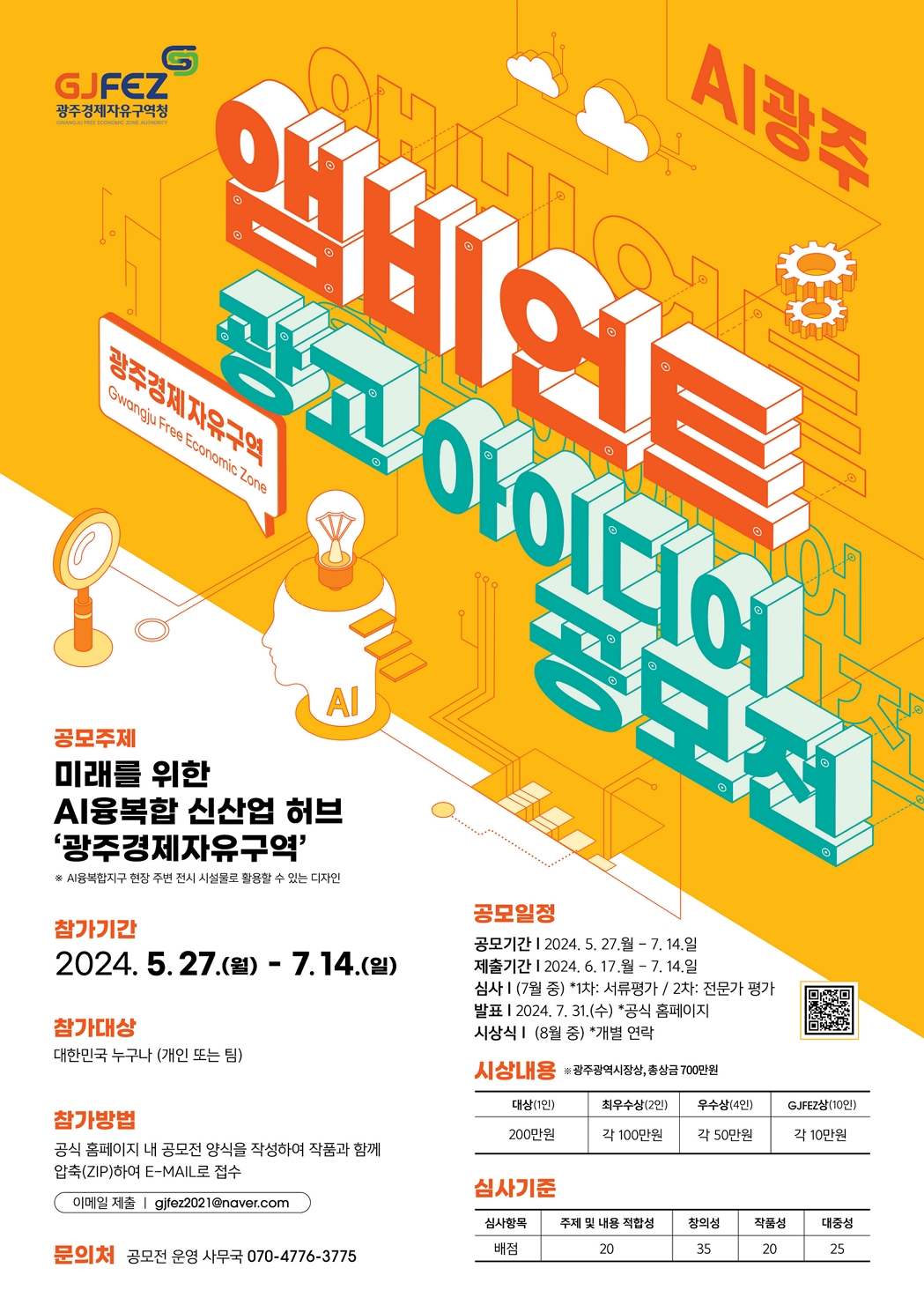 광주경제자유구역청. 앰비언트 광고 아이디어 공모전. 공모주제 : 미래를 위한 AI융복합 신산업 허브<br>'광주경제자유구역' ※ AI융복합지구 현장 주변 전시 시설물로 활용할 수 있는 디자인. 참가기간 : 2024. 5. 27.(월) - 7.14.(일). 참가대상 : 대한민국 누구나 (개인 또는 팀). 참가방법 : 공식 홈페이지 내 공모전 양식을 작성하여 작품과 함께 압축(ZIP)하여 E-MAIL로 접수(이메일 제출 | gifez2021@naver.com). 문의처 : 공모전 운영 사무국 070-4776-3775. 공모일정 : 공모기간 | 2024. 5. 27.월 - 7. 14. 일 제출기간 | 2024. 6. 17.월 - 7. 14.일 심사 I (7월 중) *1차: 서류평가 / 2차: 전문가 평가 발표 | 2024. 7. 31.(수) *공식 홈페이지<br>시상식 I (8월 중) *개별 연락. 시상내용 : ※ 광주광역시장상, 총상금 700만원. 대상(1인) : 200만원. 최우수상(2인) : 각 100만원. 우수상(4인) : 각 50만원. GJFEZ상(10인) : 각 10만원. 심사기준 : 심사항목 : 배점. 주제 및 내용 적합성 : 20. 창의성 : 35. 작품성 : 20. 대중성 : 25.