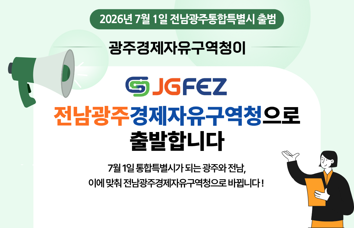 2026년 7월 1일 전남광주통합특별시 출범
광주경제자유구역청이
JGFEZ
전남광주경제자유구역청으로 출발합니다.
7월1일 통합특별시가 되는 광주와 전남, 
이에 맞춰 전남광주경제자유구역청으로 바뀝니다!