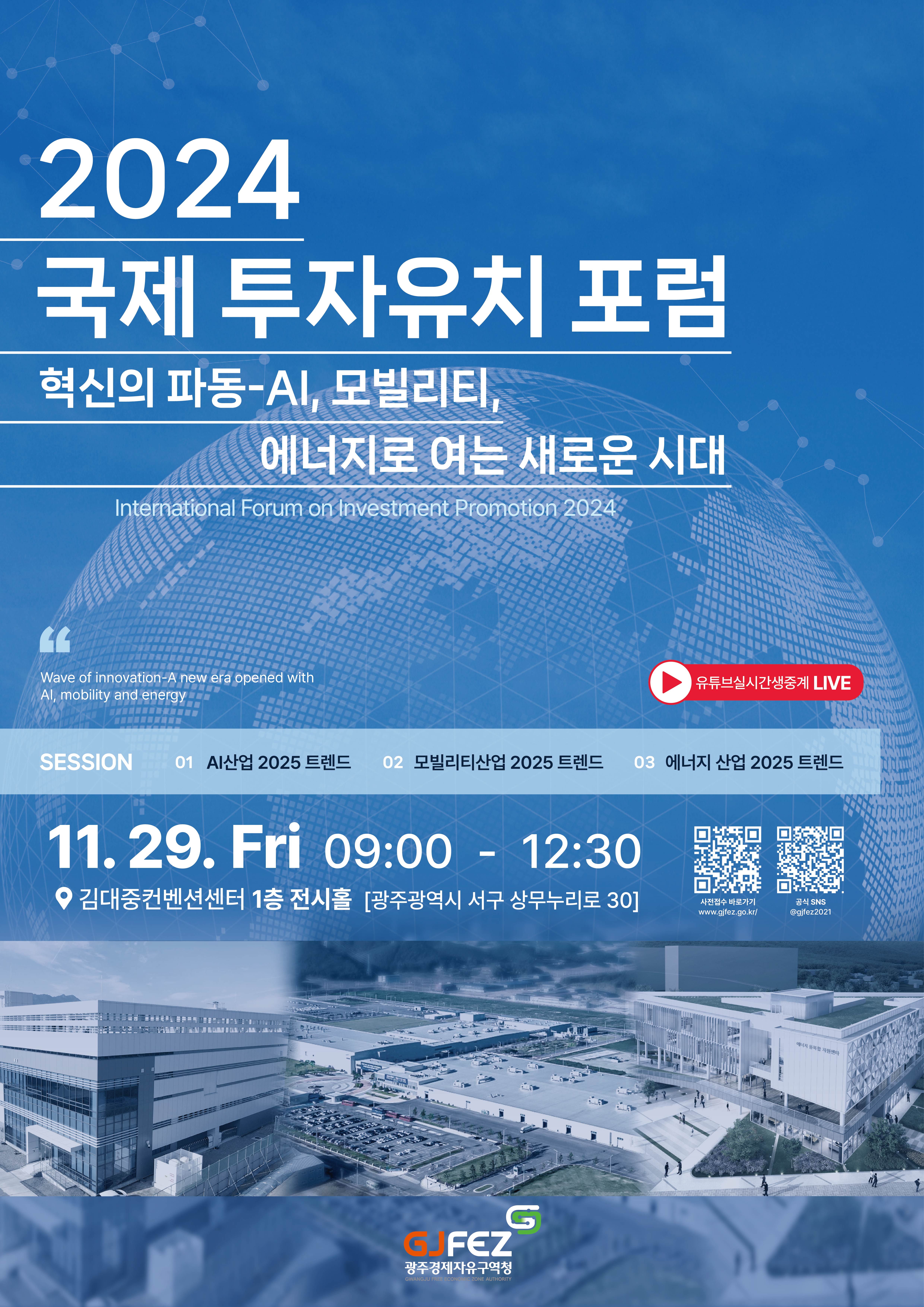 2024 국제 투자유치 포럼 - 혁신의 파동-Al, 모빌리티, 에너지로 여는 새로운 시대. International Forum on Investment Promotion 2024. Wave of innovation-A new era opened with Al, mobility and energy. (유튜브실시간생중계 LIVE 진행함) SESSION 01 AI산업 2025 트렌드. 02 모빌리티산업 2025 트렌드. 03 에너지 산업 2025 트렌드. 11. 29. Fri 09:00 - 12:30 • 김대중컨벤션센터 1층 전시홀 [광주광역시 서구 상무누리로 30] 사진접수 바로가기 QR코드(주소는 : www.gjfez.go.kr/) 공식 SNS QR코드 (인스타그램 @gjfez2021) - 광주경제자유구역청