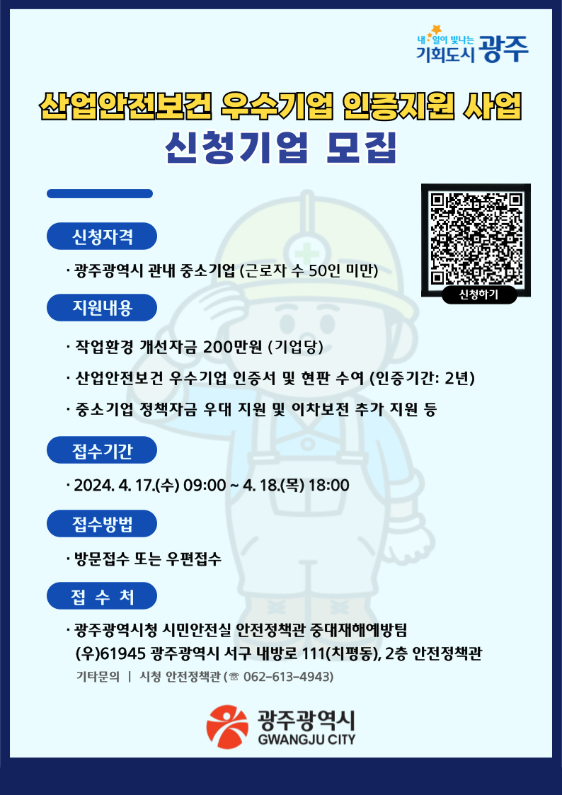 산업안전보건 우수기업 인증지원 사업 신청기업 모집. - 신청자격. • 광주광역시 관내 중소기업(근로자 수 50인 미만). - 지원내용. • 작업환경 개선자금 200만원 (기업당). • 산업안전보건 우수기업 인증서 및 현판 수여 (인증기간: 2년). • 중소기업 정책자금 우대 지원 및 이차보전 추가 지원 등. - 접수기간. • 2024. 4. 17.(수) 09:00~ 4. 18.(목) 18:00. - 접수방법. 방문접수 또는 우편접수. - 접수처. • 광주광역시청 시민안전실 안전정책관 중대재해예방팀 (우)61945 광주광역시 서구 내방로 111(치평동), 2층 안전정책관. 기타문의 : 시청 안전정책관 (062-613-4943). 광주광역시 GWANGJU CITY..