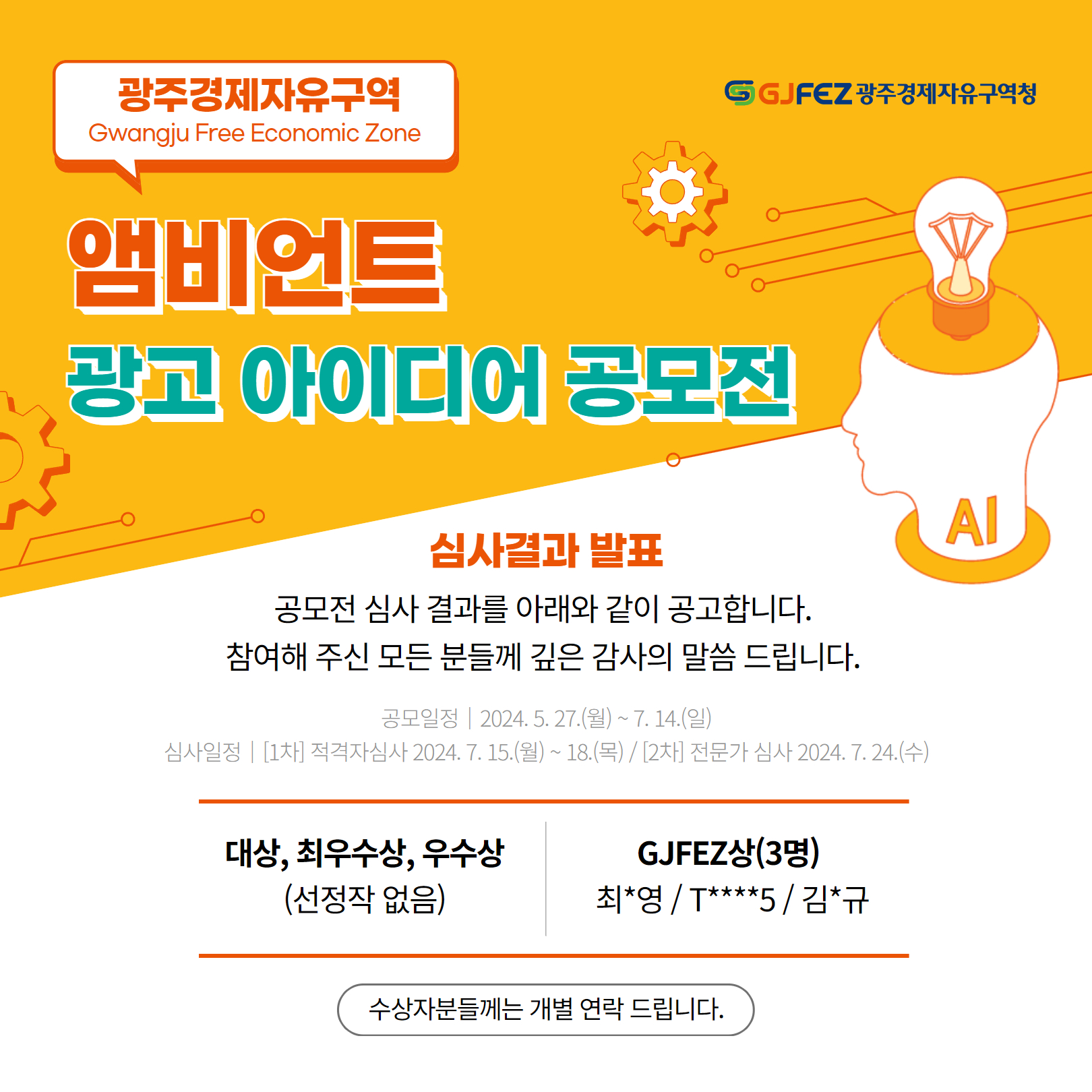 광주경제자유구역 Gwangju Free Economic Zone. 앰비언트 광고 아이디어 공모전. 심사결과 발표 : 공모전 심사 결과를 아래와 같이 공고합니다. 참여해 주신 모든 분들께 깊은 감사의 말씀 드립니다. 공모일정 | 2024. 5.27.(월) ~ 7. 14.(일) 심사일정 | [1차] 적격자심사 2024. 7. 15.(월)~ 18.(목)/ [2차] 전문가 심사 2024. 7. 24.(수) -대상, 최우수상, 우수상(선정작 없음), -GJFEZ상(3명)최*영/T****5/ 김*규. 수상자분들께는 개별 연락 드립니다.