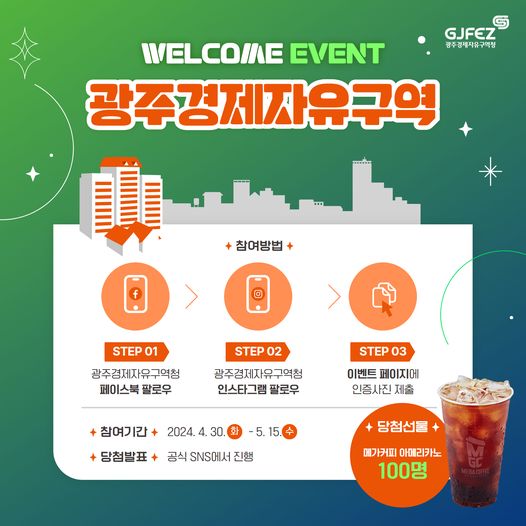 WELCOME EVENT. 광주경제자유구역. 참여방법 : STEP 01 광주경제자유구역청 페이스북 팔로우. STEP 02. 광주경제자유구역청 인스타그램 팔로우. STEP 03 이벤트 페이지에 인증사진 제출. 참여기간 : 2024. 4. 30.(화) ~ 5. 15.(수). 당첨발표 : 공식 SNS에서 진행. 당첨선물 : 에가커피 아메리카노(100명)
